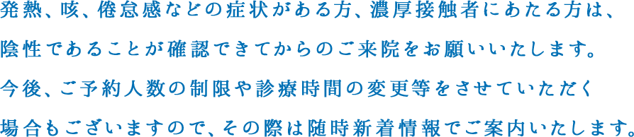 発熱、咳、倦怠感などの症状がある方、濃厚接触者にあたる方は、陰性であることが確認できてからのご来院をお願いいたします。
            今後、ご予約人数の制限や診療時間の変更等をさせていただく場合もございますので、その際は随時新着情報でご案内いたします。