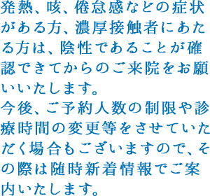 発熱、咳、倦怠感などの症状がある方、濃厚接触者にあたる方は、陰性であることが確認できてからのご来院をお願いいたします。
            今後、ご予約人数の制限や診療時間の変更等をさせていただく場合もございますので、その際は随時新着情報でご案内いたします。