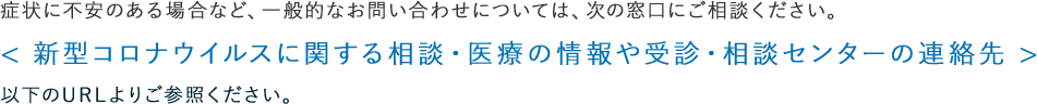 症状に不安のある場合など、一般的なお問い合わせについては、次の窓口にご相談ください。＜新型コロナウイルスに関する相談・医療の情報や受信・相談センターの連絡先＞以下のURLよりご参照ください。