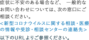 症状に不安のある場合など、一般的なお問い合わせについては、次の窓口にご相談ください。＜新型コロナウイルスに関する相談・医療の情報や受信・相談センターの連絡先＞以下のURLよりご参照ください。